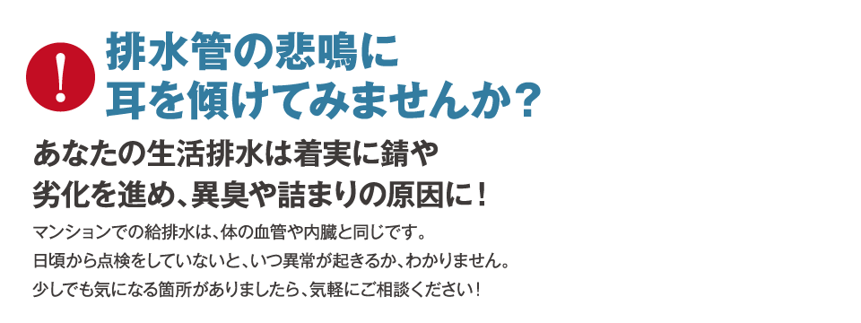 排水管の悲鳴に耳を傾けてみませんか？あなたの生活排水は着実に錆や劣化を進め、異臭や詰まりの原因に！マンションでの給排水は、体の血管や内臓と同じです。日頃から点検をしていないと、いつ異常が起きるか、わかりません。少しでも気になる箇所がありましたら、気軽にご相談ください！