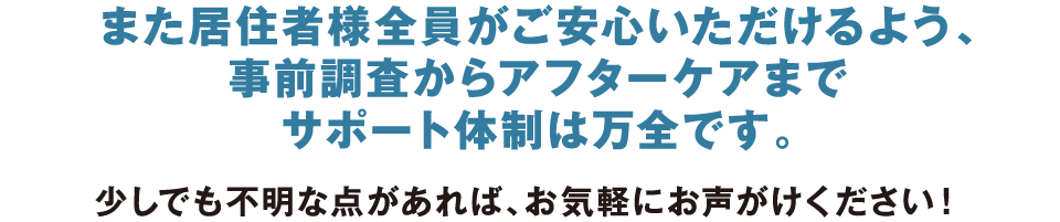 また居住者様全員がご安心いただけるよう、事前調査からアフターケアまでサポート体制は万全です。少しでも不明な点があれば、お気軽にお声がけください！