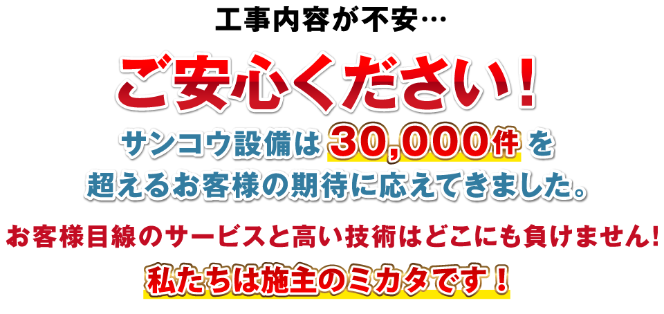 工事内容が不安…ご安心ください！サンコウ設備は30,000件を超えるお客様の期待に応えてきました。お客様目線のサービスと高い技術はどこにも負けません！