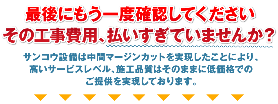 最後にもう一度確認してください。その工事費用、払いすぎていませんか？サンコウ設備は中間マージンカットを実現したことにより、高いサービスレベル、施工品質はそのままに低価格でのご提供を実現しております。