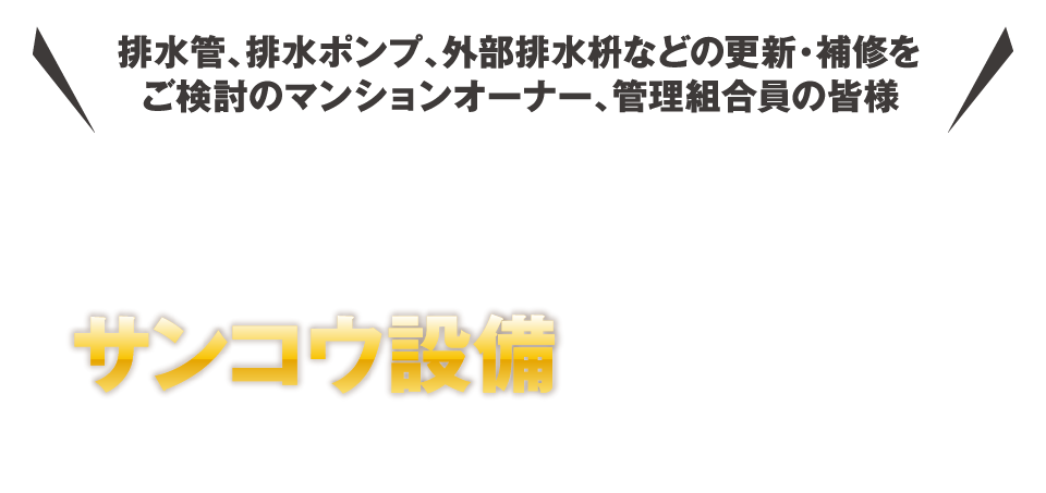 排水管、排水ポンプ、外部排水枡などの更新・補修をご検討のマンションオーナー、管理組合員の皆様 マンション・ビルのリフォームならサンコウ設備にお任せください！