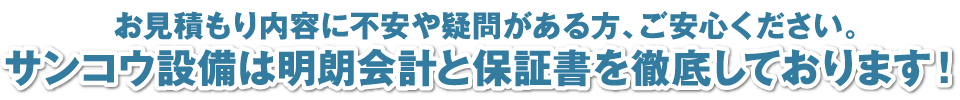 お見積もり内容に不安や疑問がある方、ご安心ください。サンコウ設備は明朗会計と保証書を徹底しております！