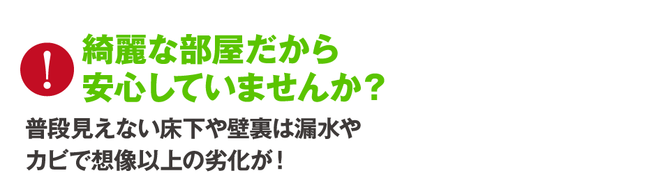 綺麗な部屋だから安心していませんか？普段見えない床下や壁裏は漏水やカビで想像以上の劣化が！