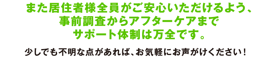 また居住者様全員がご安心いただけるよう、事前調査からアフターケアまでサポート体制は万全です。少しでも不明な点があれば、お気軽にお声がけください！