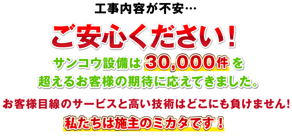 工事内容が不安…ご安心ください！サンコウ設備は30,000件を超えるお客様の期待に応えてきました。お客様目線のサービスと高い技術はどこにも負けません！