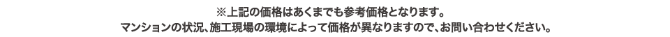 ※上記の価格はあくまでも参考価格となります。マンションの状況、施工現場の環境によって価格が異なりますので、お問い合わせください。