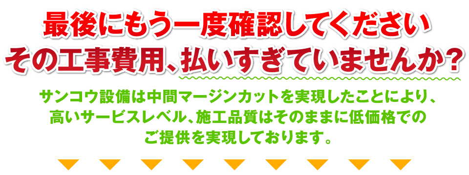 最後にもう一度確認してください。その工事費用、払いすぎていませんか？サンコウ設備は中間マージンカットを実現したことにより、高いサービスレベル、施工品質はそのままに低価格でのご提供を実現しております。