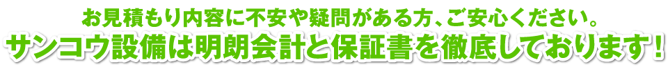 お見積もり内容に不安や疑問がある方、ご安心ください。サンコウ設備は明朗会計と保証書を徹底しております！