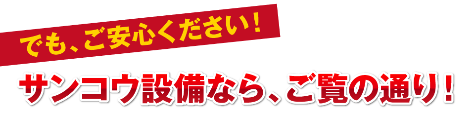 でも、ご安心ください！サンコウ設備なら、ご覧の通り！